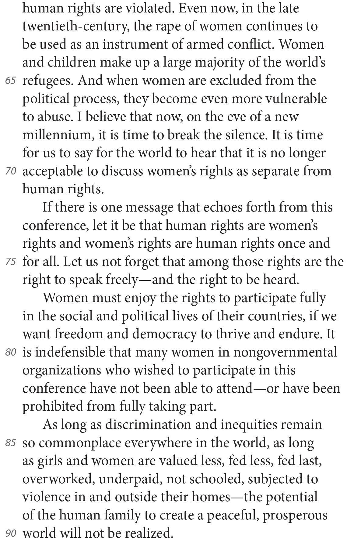 human rights are violated. Even now, in the late twentieth-century, the rape of women continues to be used as an instrument of armed conflict. Women and children make up a large majority of the world’s refugees. And when women are excluded from the political process, they become even more vulnerable to abuse. I believe that now, on the eve of a new millennium, it is time to break the silence. It is time for us to say for the world to hear that it is no longer acceptable to discuss women’s rights as separate from human rights. If there is one message that echoes forth from this conference, let it be that human rights are women’s rights and women’s rights are human rights once and for all. Let us not forget that among those rights are the right to speak freely—and the right to be heard. Women must enjoy the rights to participate fully in the social and political lives of their countries, if we want freedom and democracy to thrive and endure. It is indefensible that many women in nongovernmental organizations who wished to participate in this conference have not been able to attend—or have been prohibited from fully taking part. As long as discrimination and inequities remain so commonplace everywhere in the world, as long as girls and women are valued less, fed less, fed last, overworked, underpaid, not schooled, subjected to violence in and outside their homes—the potential of the human family to create a peaceful, prosperous world will not be realized.