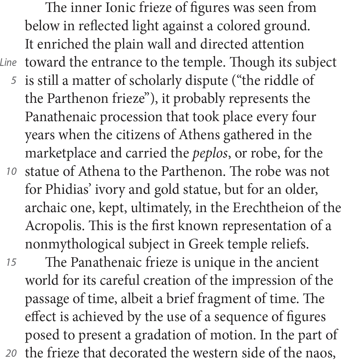 The inner Ionic frieze of figures was seen from below in reflected light against a colored ground. It enriched the plain wall and directed attention toward the entrance to the temple. Though its subject is still a matter of scholarly dispute (“the riddle of the Parthenon frieze”), it probably represents the Panathenaic procession that took place every four years when the citizens of Athens gathered in the marketplace and carried the peplos, or robe, for the statue of Athena to the Parthenon. The robe was not for Phidias’ ivory and gold statue, but for an older, archaic one, kept, ultimately, in the Erechtheion of the Acropolis. This is the first known representation of a nonmythological subject in Greek temple reliefs. The Panathenaic frieze is unique in the ancient world for its careful creation of the impression of the passage of time, albeit a brief fragment of time. The effect is achieved by the use of a sequence of figures posed to present a gradation of motion. In the part of the frieze that decorated the western side of the naos,