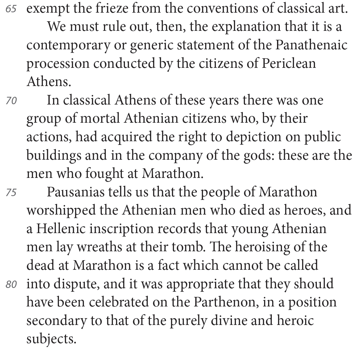 exempt the frieze from the conventions of classical art. We must rule out, then, the explanation that it is a contemporary or generic statement of the Panathenaic procession conducted by the citizens of Periclean Athens. In classical Athens of these years there was one group of mortal Athenian citizens who, by their actions, had acquired the right to depiction on public buildings and in the company of the gods: these are the men who fought at Marathon. Pausanias tells us that the people of Marathon worshipped the Athenian men who died as heroes, and a Hellenic inscription records that young Athenian men lay wreaths at their tomb. The heroising of the dead at Marathon is a fact which cannot be called into dispute, and it was appropriate that they should have been celebrated on the Parthenon, in a position secondary to that of the purely divine and heroic subjects.