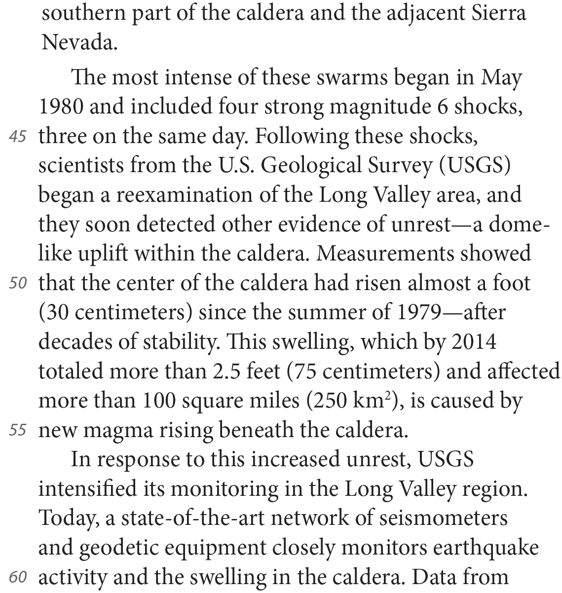 southern part of the caldera and the adjacent Sierra Nevada. The most intense of these swarms began in May 1980 and included four strong magnitude 6 shocks, three on the same day. Following these shocks, scientists from the U.S. Geological Survey (USGS) began a reexamination of the Long Valley area, and they soon detected other evidence of unrest—a dome-like uplift within the caldera. Measurements showed that the center of the caldera had risen almost a foot (30 centimeters) since the summer of 1979—after decades of stability. This swelling, which by 2014 totaled more than 2.5 feet (75 centimeters) and affected more than 100 square miles (250 km2), is caused by new magma rising beneath the caldera. In response to this increased unrest, USGS intensified its monitoring in the Long Valley region. Today, a state-of-the-art network of seismometers and geodetic equipment closely monitors earthquake activity and the swelling in the caldera. Data from