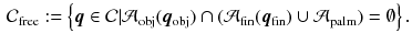 $$\begin{aligned} \mathcal {C}_{\mathrm {free}}:= \left\{ \varvec{q} \in \mathcal {C} | \mathcal {A}_{\mathrm {obj}}(\varvec{q}_{\mathrm {obj}}) \cap (\mathcal {A}_{\mathrm {fin}}(\varvec{q}_{\mathrm {fin}}) \cup \mathcal {A}_{\mathrm {palm}})= \emptyset \right\} . \end{aligned}$$