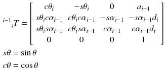 $$ \begin{aligned} & {}^{i - 1}_{\quad i}T = \left[ {\begin{array}{*{20}c} {c\theta_{i} } & { - s\theta_{i} } & 0 & {a_{i - 1} } \\ {s\theta_{i} c\alpha_{i - 1} } & {c\theta_{i} c\alpha_{i - 1} } & { - s\alpha_{i - 1} } & { - s\alpha_{i - 1} d_{i} } \\ {s\theta_{i} s\alpha_{i - 1} } & {c\theta_{i} s\alpha_{i - 1} } & {c\alpha_{i - 1} } & {c\alpha_{i - 1} d_{i} } \\ 0 & 0 & 0 & 1 \\ \end{array} } \right] \\ & s\theta = \sin \theta \\ & c\theta = \cos \theta \\ \end{aligned} $$