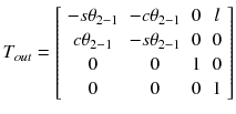 $$ T_{out} = \left[ {\begin{array}{*{20}c} { - s\theta_{{2{ - }1}} } & { - c\theta_{{2{ - }1}} } & 0 & l \\ {c\theta_{{2{ - }1}} } & { - s\theta_{{2{ - }1}} } & 0 & 0 \\ 0 & 0 & 1 & 0 \\ 0 & 0 & 0 & 1 \\ \end{array} } \right] $$