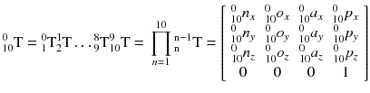 $$ {}_{10}^{0} {\text{T = }}{}_{1}^{0} {\text{T}}{}_{2}^{1} {\text{T}} \ldots {}_{9}^{8} {\text{T}}{}_{10}^{9} {\text{T = }}\mathop \prod \limits_{n = 1}^{10} {}_{\text{n}}^{{{\text{n}} - 1}} {\text{T}} = \left[ {\begin{array}{*{20}c} {{}_{10}^{0} n_{x} } & {{}_{10}^{0} o_{x} } & {{}_{10}^{0} a_{x} } & {{}_{10}^{0} p_{x} } \\ {{}_{10}^{0} n_{y} } & {{}_{10}^{0} o_{y} } & {{}_{10}^{0} a_{y} } & {{}_{10}^{0} p_{y} } \\ {{}_{10}^{0} n_{z} } & {{}_{10}^{0} o_{z} } & {{}_{10}^{0} a_{z} } & {{}_{10}^{0} p_{z} } \\ 0 & 0 & 0 & 1 \\ \end{array} } \right] $$