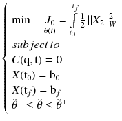 $$\left\{ {\begin{array}{*{20}l} {\hbox{min} \quad \mathop {J_{0} }\limits_{\theta (t)} = \int\limits_{{t_{0} }}^{{t_{f} }} {\tfrac{1}{2}\left\| {X_{2} } \right\|_{W}^{2} } } \hfill \\ {subject\,to} \hfill \\ {C({\text{q}},{\text{t}}) = 0} \hfill \\ {X({\text{t}}_{0} ) = {\text{b}}_{0} } \hfill \\ {X({\text{t}}_{f} ) = {\text{b}}_{f} } \hfill \\ {\ddot{\theta }^{ - } \le \ddot{\theta } \le \ddot{\theta }^{ + } } \hfill \\ \end{array} } \right.$$