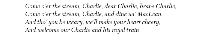 Come o’er the stream, Charlie, dear Charlie, brave Charlie, Come o’er the stream, Charlie, and dine wi’ MacLean. And tho’ you be weary, we’ll make your heart cheery, And welcome our Charlie and his royal train