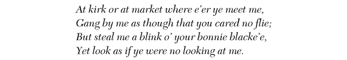 At kirk or at market where e’er ye meet me, Gang by me as though that you cared no flie; But steal me a blink o’ your bonnie blacke’e, Yet look as if ye were no looking at me.