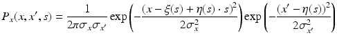 $$\displaystyle{ P_{x}(x,x^{{\prime}},s) = \frac{1} {2\pi \sigma _{x}\sigma _{x^{{\prime}}}}\exp \left (-\frac{(x -\xi (s) +\eta (s) \cdot s)^{2}} {2\sigma _{x}^{2}} \right )\exp \left (-\frac{(x^{{\prime}}-\eta (s))^{2}} {2\sigma _{x^{{\prime}}}^{2}} \right ) }$$