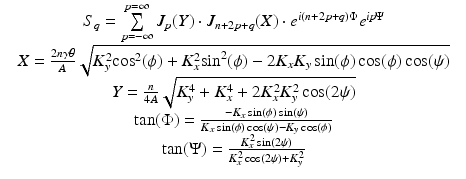 $$\displaystyle\begin{array}{rcl} & S_{q} =\sum \limits _{ p=-\infty }^{p=\infty }J_{p}(Y ) \cdot J_{n+2p+q}(X) \cdot e^{i(n+2p+q)\Phi }e^{\mathit{ip}\Psi }& \\ & X = \frac{2n\gamma \theta } {A} \sqrt{K_{y }^{2 }\mathrm{cos }^{2 } (\phi ) + K_{x }^{2 }\mathrm{sin }^{2 } (\phi ) - 2K_{x } K_{y } \sin (\phi )\cos (\phi )\cos (\psi )} & \\ & Y = \frac{n} {4A}\sqrt{K_{y }^{4 } + K_{x }^{4 } + 2K_{x }^{2 }K_{y }^{2 }\cos (2\psi )} & \\ & \tan (\Phi ) = \frac{-K_{x}\sin (\phi )\sin (\psi )} {K_{x}\sin (\phi )\cos (\psi )-K_{y}\cos (\phi )} & \\ & \tan (\Psi ) = \frac{K_{x}^{2}\sin (2\psi )} {K_{x}^{2}\cos (2\psi )+K_{y}^{2}} &{}\end{array}$$