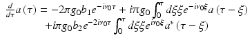 $$\displaystyle{ \begin{array}{cc} \frac{d} {d\tau }a\left (\tau \right ) = -2\pi g_{0}b_{1}e^{-i\nu _{0}\tau } + i\uppi g_{ 0}\int _{0}^{\tau }d\xi \xi e^{-i\nu _{0}\xi }a\left (\tau -\xi \right ) \\ + i\pi g_{0}b_{2}e^{-2i\nu _{0}\tau }\int _{0}^{\tau }d\xi \xi e^{i\nu _{0}\xi }a^{{\ast}}\left (\tau -\xi \right )\end{array} }$$