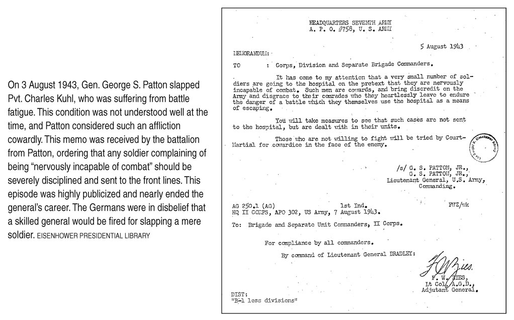 On 3 August 1943, Gen. George S. Patton slapped Pvt. Charles Kuhl, who was suffering from battle fatigue. This condition was not understood well at the time, and Patton considered such an affliction cowardly. This memo was received by the battalion from Patton, ordering that any soldier complaining of being “nervously incapable of combat” should be severely disciplined and sent to the front lines. This episode was highly publicized and nearly ended the general’s career. The Germans were in disbelief that a skilled general would be fired for slapping a mere soldier. EISENHOWER PRESIDENTIAL LIBRARY