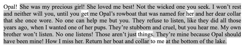 Opal! She was my precious girl! She loved me best! Not the wicked one you seek. I won’t rest and neither will you, until you get me Opal’s rowboat that was named for her and her dear collar that she once wore. No one can help me but you. They refuse to listen, like they did all those years ago, when I wanted one of her pups. They’re stubborn and cruel, but you hear me. My own brother won’t listen. No one listens! Those aren’t just things. They’re mine because Opal should have been mine! How I miss her. Return her boat and collar to me at the bottom of the lake.           Blackout poetry - Opal@ get her things to me