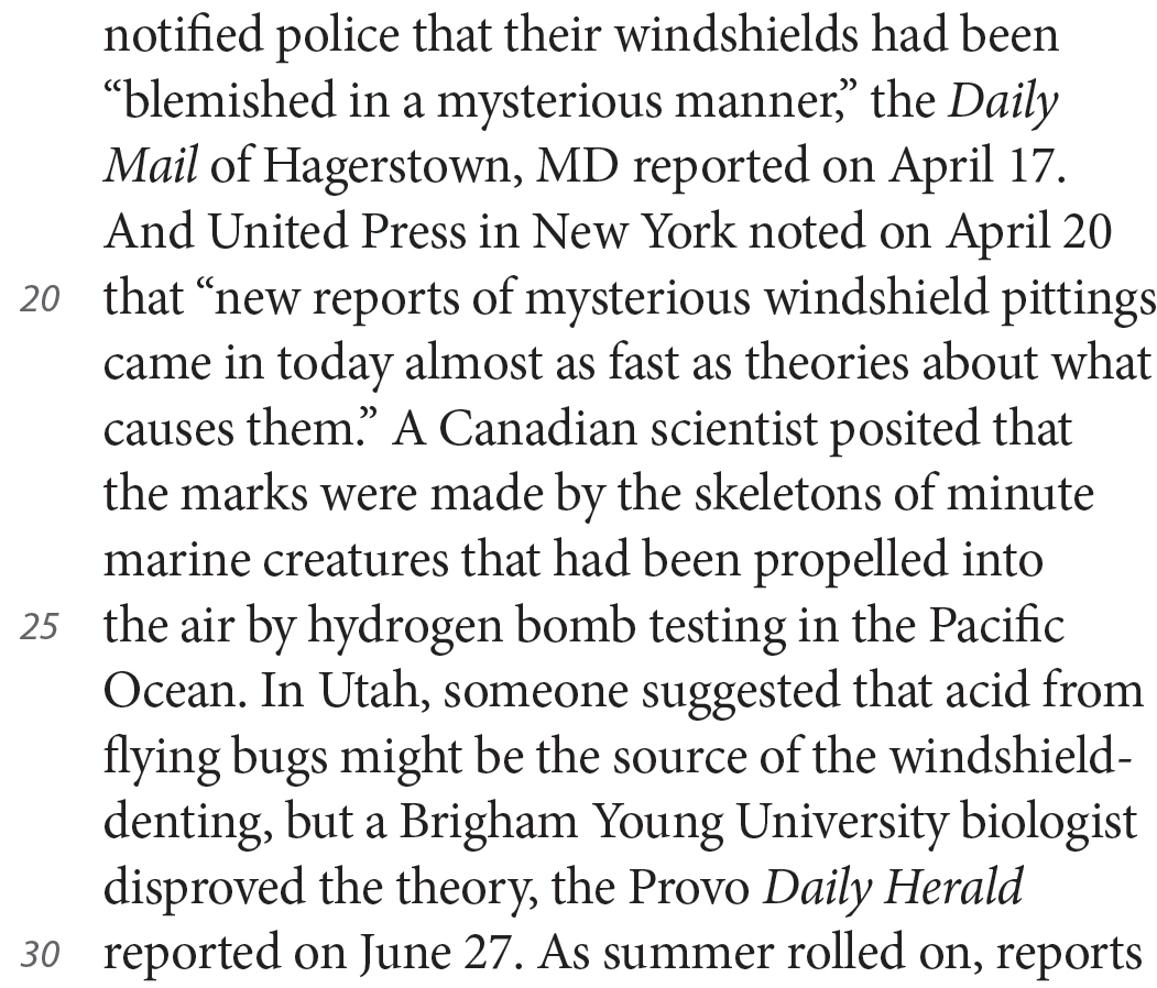 notified police that their windshields had been “blemished in a mysterious manner,” the Daily Mail of Hagerstown, MD reported on April 17. And United Press in New York noted on April 20 that “new reports of mysterious windshield pittings came in today almost as fast as theories about what causes them.” A Canadian scientist posited that the marks were made by the skeletons of minute marine creatures that had been propelled into the air by hydrogen bomb testing in the Pacific Ocean. In Utah, someone suggested that acid from flying bugs might be the source of the windshield-denting, but a Brigham Young University biologist disproved the theory, the Provo Daily Herald reported on June 27. As summer rolled on, reports