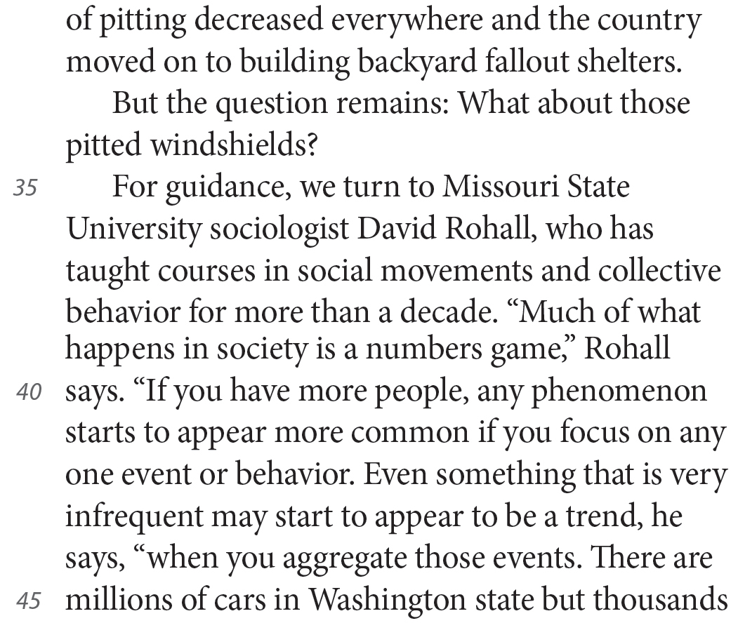 of pitting decreased everywhere and the country moved on to building backyard fallout shelters. But the question remains: What about those pitted windshields? For guidance, we turn to Missouri State University sociologist David Rohall, who has taught courses in social movements and collective behavior for more than a decade. “Much of what happens in society is a numbers game,” Rohall says. “If you have more people, any phenomenon starts to appear more common if you focus on any one event or behavior. Even something that is very infrequent may start to appear to be a trend, he says, “when you aggregate those events. There are millions of cars in Washington state but thousands