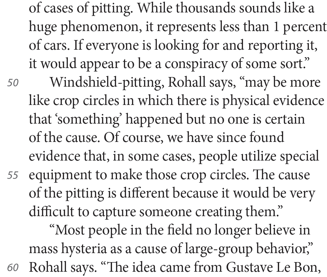 of cases of pitting. While thousands sounds like a huge phenomenon, it represents less than 1 percent of cars. If everyone is looking for and reporting it, it would appear to be a conspiracy of some sort.” Windshield-pitting, Rohall says, “may be more like crop circles in which there is physical evidence that ‘something’ happened but no one is certain of the cause. Of course, we have since found evidence that, in some cases, people utilize special equipment to make those crop circles. The cause of the pitting is different because it would be very difficult to capture someone creating them.” “Most people in the field no longer believe in mass hysteria as a cause of large-group behavior,” Rohall says. “The idea came from Gustave Le Bon,