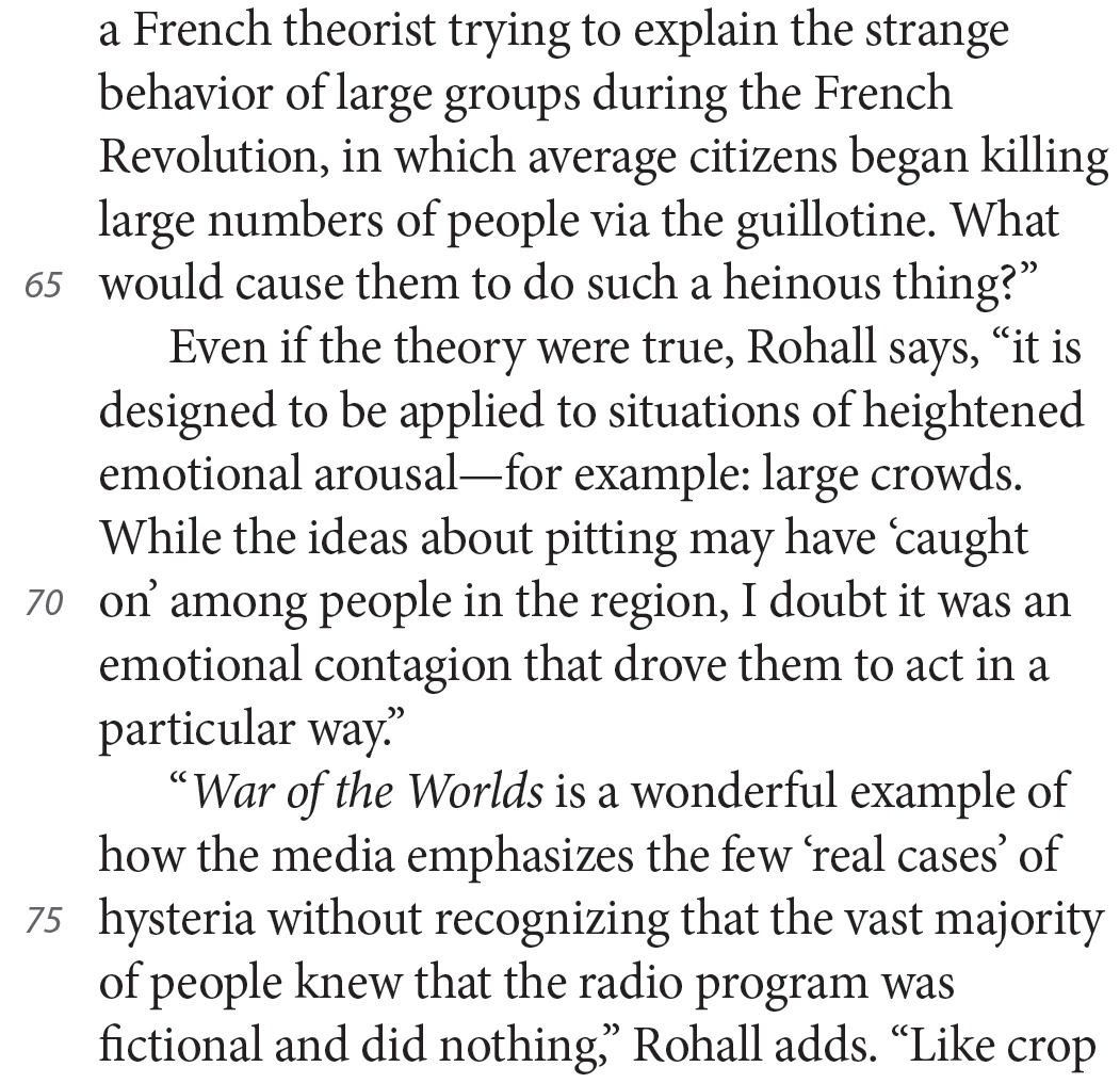 a French theorist trying to explain the strange behavior of large groups during the French Revolution, in which average citizens began killing large numbers of people via the guillotine. What would cause them to do such a heinous thing?” Even if the theory were true, Rohall says, “it is designed to be applied to situations of heightened emotional arousal—for example: large crowds. While the ideas about pitting may have ‘caught on’ among people in the region, I doubt it was an emotional contagion that drove them to act in a particular way.” “War of the Worlds is a wonderful example of how the media emphasizes the few ‘real cases’ of hysteria without recognizing that the vast majority of people knew that the radio program was fictional and did nothing,” Rohall adds. “Like crop