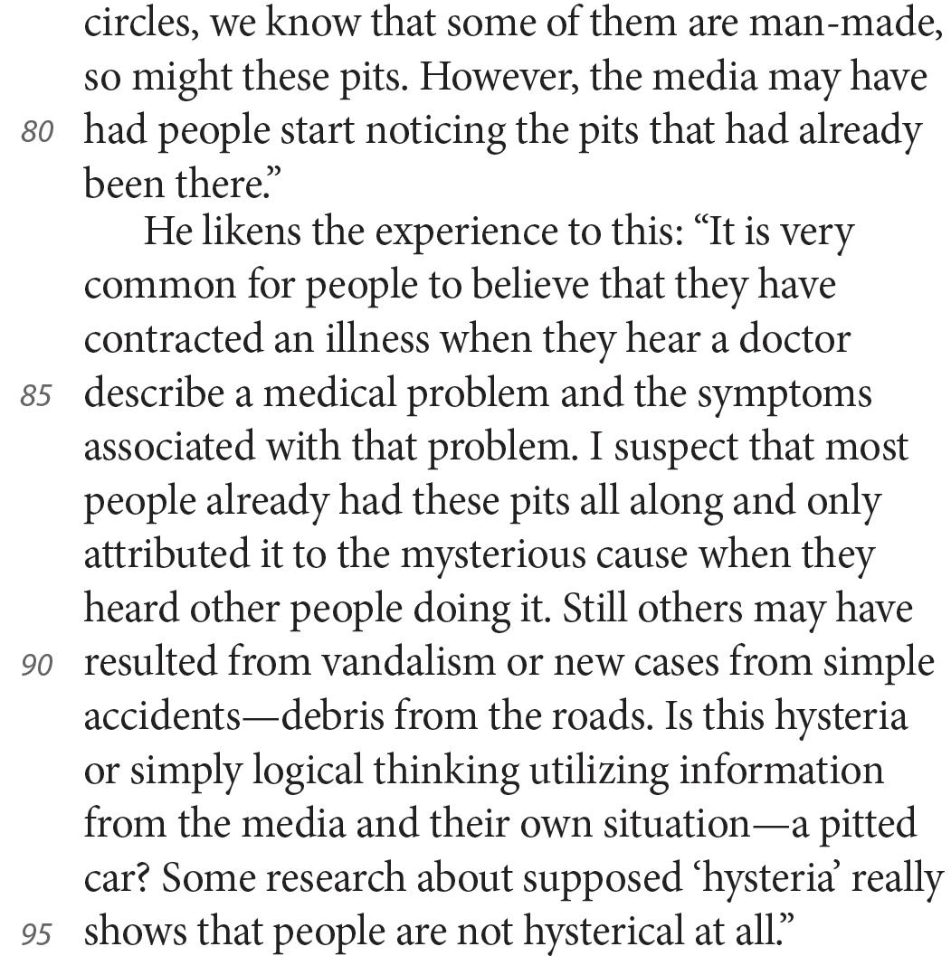 circles, we know that some of them are man-made, so might these pits. However, the media may have had people start noticing the pits that had already been there.” He likens the experience to this: “It is very common for people to believe that they have contracted an illness when they hear a doctor describe a medical problem and the symptoms associated with that problem. I suspect that most people already had these pits all along and only attributed it to the mysterious cause when they heard other people doing it. Still others may have resulted from vandalism or new cases from simple accidents—debris from the roads. Is this hysteria or simply logical thinking utilizing information from the media and their own situation—a pitted car? Some research about supposed ‘hysteria’ really shows that people are not hysterical at all.”