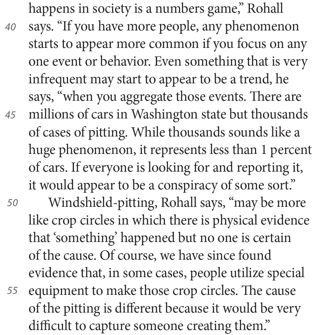 happens in society is a numbers game,” Rohall says. “If you have more people, any phenomenon starts to appear more common if you focus on any one event or behavior. Even something that is very infrequent may start to appear to be a trend, he says, “when you aggregate those events. There are millions of cars in Washington state but thousands of cases of pitting. While thousands sounds like a huge phenomenon, it represents less than 1 percent of cars. If everyone is looking for and reporting it, it would appear to be a conspiracy of some sort.” Windshield-pitting, Rohall says, “may be more like crop circles in which there is physical evidence that ‘something’ happened but no one is certain of the cause. Of course, we have since found evidence that, in some cases, people utilize special equipment to make those crop circles. The cause of the pitting is different because it would be very difficult to capture someone creating them.”