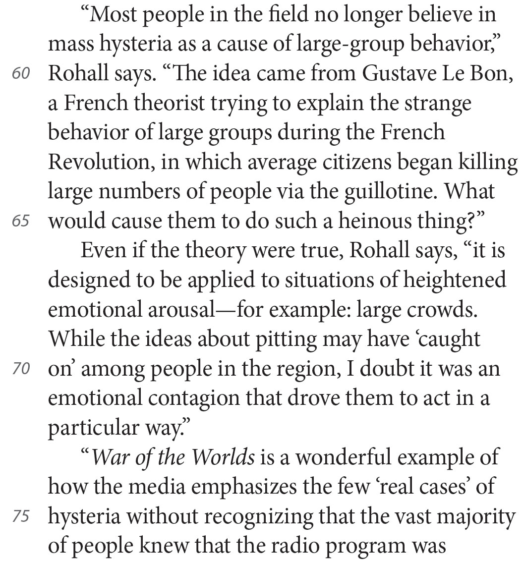 “Most people in the field no longer believe in mass hysteria as a cause of large-group behavior,” Rohall says. “The idea came from Gustave Le Bon, a French theorist trying to explain the strange behavior of large groups during the French Revolution, in which average citizens began killing large numbers of people via the guillotine. What would cause them to do such a heinous thing?” Even if the theory were true, Rohall says, “it is designed to be applied to situations of heightened emotional arousal—for example: large crowds. While the ideas about pitting may have ‘caught on’ among people in the region, I doubt it was an emotional contagion that drove them to act in a particular way.” “War of the Worlds is a wonderful example of how the media emphasizes the few ‘real cases’ of hysteria without recognizing that the vast majority of people knew that the radio program was