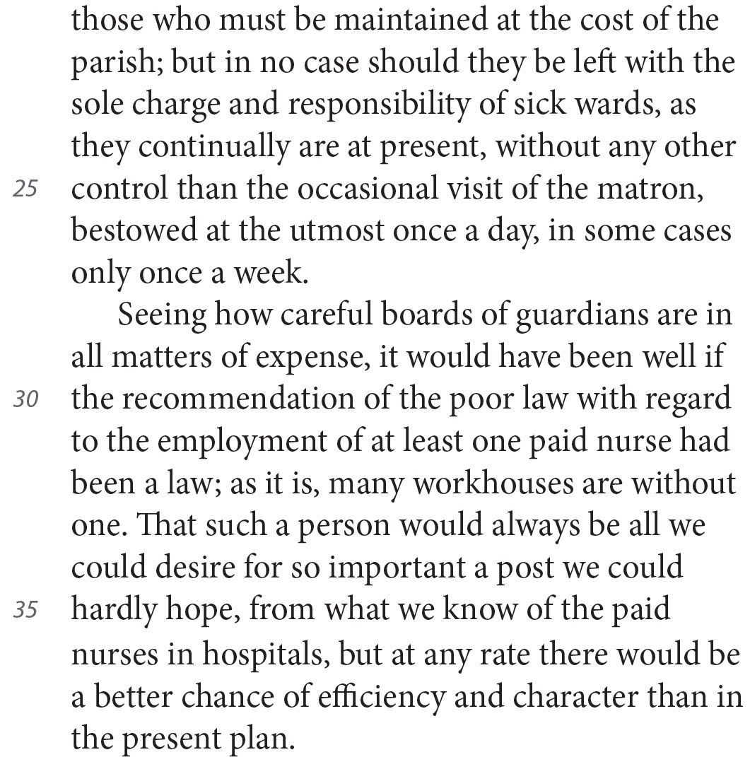 those who must be maintained at the cost of the parish; but in no case should they be left with the sole charge and responsibility of sick wards, as they continually are at present, without any other control than the occasional visit of the matron, bestowed at the utmost once a day, in some cases only once a week. Seeing how careful boards of guardians are in all matters of expense, it would have been well if the recommendation of the poor law with regard to the employment of at least one paid nurse had been a law; as it is, many workhouses are without one. That such a person would always be all we could desire for so important a post we could hardly hope, from what we know of the paid nurses in hospitals, but at any rate there would be a better chance of efficiency and character than in the present plan.