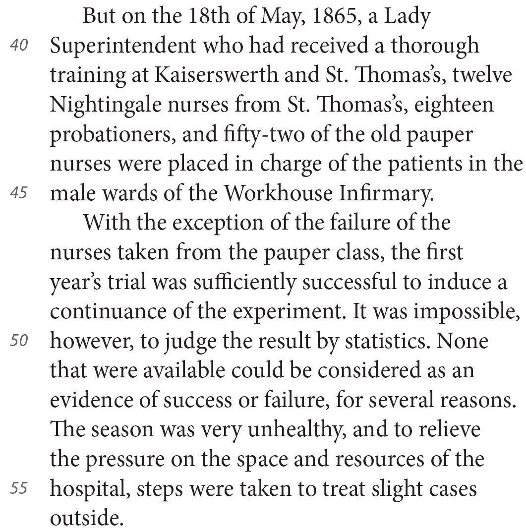 But on the 18th of May, 1865, a Lady Superintendent who had received a thorough training at Kaiserswerth and St. Thomas’s, twelve Nightingale nurses from St. Thomas’s, eighteen probationers, and fifty-two of the old pauper nurses were placed in charge of the patients in the male wards of the Workhouse Infirmary. With the exception of the failure of the nurses taken from the pauper class, the first year’s trial was sufficiently successful to induce a continuance of the experiment. It was impossible, however, to judge the result by statistics. None that were available could be considered as an evidence of success or failure, for several reasons. The season was very unhealthy, and to relieve the pressure on the space and resources of the hospital, steps were taken to treat slight cases outside.