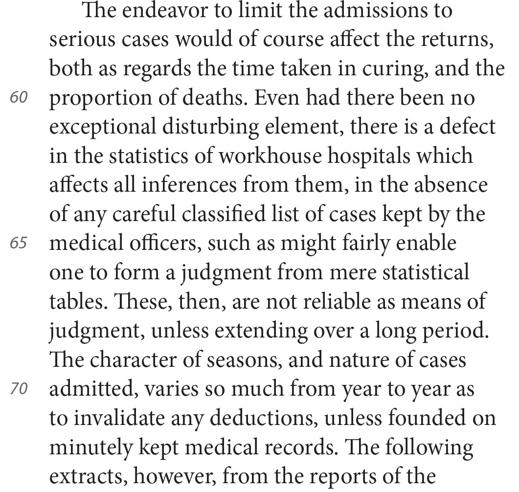 The endeavor to limit the admissions to serious cases would of course affect the returns, both as regards the time taken in curing, and the proportion of deaths. Even had there been no exceptional disturbing element, there is a defect in the statistics of workhouse hospitals which affects all inferences from them, in the absence of any careful classified list of cases kept by the medical officers, such as might fairly enable one to form a judgment from mere statistical tables. These, then, are not reliable as means of judgment, unless extending over a long period. The character of seasons, and nature of cases admitted, varies so much from year to year as to invalidate any deductions, unless founded on minutely kept medical records. The following extracts, however, from the reports of the