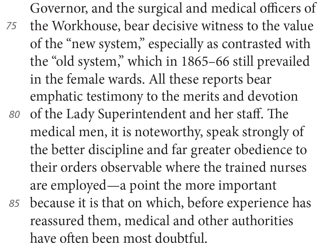 Governor, and the surgical and medical officers of the Workhouse, bear decisive witness to the value of the “new system,” especially as contrasted with the “old system,” which in 1865–66 still prevailed in the female wards. All these reports bear emphatic testimony to the merits and devotion of the Lady Superintendent and her staff. The medical men, it is noteworthy, speak strongly of the better discipline and far greater obedience to their orders observable where the trained nurses are employed—a point the more important because it is that on which, before experience has reassured them, medical and other authorities have often been most doubtful.