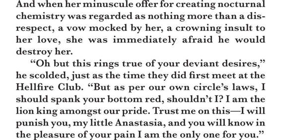 And when her minuscule offer for creating nocturnal chemistry was regarded as nothing more than a disrespect, a vow mocked by her, a crowning insult to her love, she was immediately afraid he would destroy her. “Oh but this rings true of your deviant desires,” he scolded, just as the time they did first meet at the Hellfire Club. “But as per our own circle’s laws, I should spank your bottom red, shouldn’t I? I am the lion king amongst our pride. Trust me on this—I will punish you, my little Anastasia, and you will know in the pleasure of your pain I am the only one for you.”