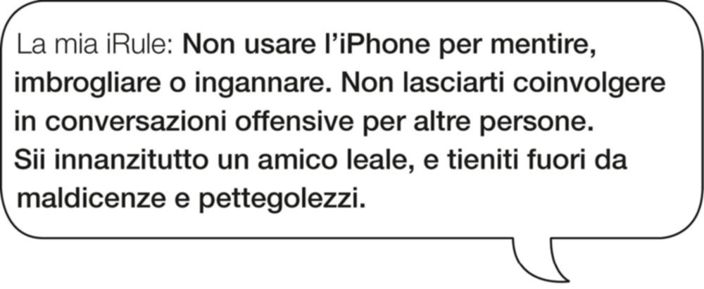 La mia iRule: Non usare l’iPhone per mentire, imbrogliare o ingannare. Non lasciarti coinvolgere in conversazioni offensive per altre persone. Sii innanzitutto un amico leale, e tieniti fuori da maldicenze e pettegolezzi.