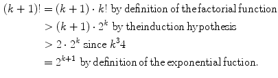 
$$ \begin{aligned} (k + 1)! &= (k + 1) \cdot k!\;{\text{by}}\,{\text{definition}}\,{\text{of}}\,{\text{the}}\,{\text{factorial}}\,{\text{function}} \\ & > (k + 1) \cdot {2^k}\;{\text{by}}\,{\text{theinduction}}\,{\text{hypothesis}} \\ & > 2 \cdot {2^k}\;{\text{since}}\;{k^3}4 \\ & = {2^{{k + 1}}}\;{\text{by}}\,{\text{definition}}\,{\text{of}}\,{\text{the}}\,{\text{exponential}}\,{\text{fuction}}. \\ \end{aligned} $$
