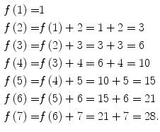 
$$ \begin{aligned} f\left( {1} \right) = & {1} \\ f\left( {2} \right) = & f\left( {1} \right) + {2} = {1} + {2} = {3} \\ f\left( {3} \right) = & f\left( {2} \right) + {3} = {3} + {3} = {6} \\ f\left( {4} \right) = & f\left( {3} \right) + {4} = {6} + {4} = {1}0 \\ f\left( {5} \right) = & f\left( {4} \right) + {5} = {1}0 + {5} = {15} \\ f\left( {6} \right) = & f\left( {5} \right) + {6} = {15} + {6} = {21} \\ f\left( {7} \right) = & f\left( {6} \right) + {7} = {21} + {7} = {28}. \\ \end{aligned} $$
