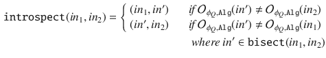 $$\begin{aligned} \mathtt {introspect}(in_1, in_2) = \left\{ \begin{array}{ll} (in_1, in') \;\;\;\; &{} \textit{ if } \mathcal {O}_{\phi _Q,\mathtt {Alg}}(in') \not = \mathcal {O}_{\phi _Q,\mathtt {Alg}}(in_2)\\ (in', in_2) \;\;\;\; &{} \textit{ if } \mathcal {O}_{\phi _Q,\mathtt {Alg}}(in') \not = \mathcal {O}_{\phi _Q,\mathtt {Alg}}(in_1) \end{array} \right. \\ \textit{where } in' \in \mathtt {bisect}(in_1,in_2) \end{aligned}$$