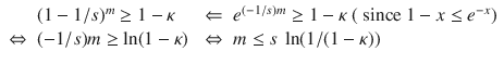 $$\begin{array}{lllll} &{}(1 - 1 / s)^m \ge 1-\kappa &{} \Leftarrow &{} e^{(-1 / s) m} \ge 1-\kappa \; ( \text{ since } 1-x \le e^{-x})\\ \Leftrightarrow &{} (-1 / s)m \ge \ln (1-\kappa ) &{} \Leftrightarrow &{} m \le s~\ln (1/(1-\kappa )) \end{array}$$