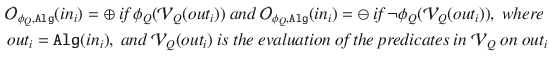 $$\begin{aligned} \mathcal {O}_{\phi _Q,\mathtt {Alg}}(in_i) = \oplus \textit{ if } \phi _Q(\mathcal {V}_Q(out_i)) \textit{ and } \mathcal {O}_{\phi _Q,\mathtt {Alg}}(in_i) = \ominus \textit{ if } \lnot \phi _Q(\mathcal {V}_Q(out_i)), \textit{ where }\\ out_i = \mathtt {Alg}(in_i), \textit{ and } \mathcal {V}_Q(out_i) \textit{ is the evaluation of the predicates in } \mathcal {V}_Q \textit{ on } out_i \end{aligned}$$