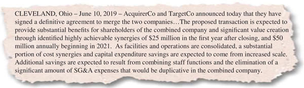 The figure shows the press release excerpt for discussing synergies in a strategic acquisition with the following text:
 CLEVELAND, Ohio – June 10, 2019 – AcquirerCo and TargetCo announced today that they have signed a de¬finitive agreement to merge the two companies…The proposed transaction is expected to provide substantial benefi¬ts for shareholders of the combined company and signi¬ficant value creation through identi¬fied highly achievable synergies of 25 million dollars in the ¬first year after closing, and 50 million dollars annually beginning in 2021. As facilities and operations are consolidated, a substantial portion of cost synergies and capital expenditure savings are expected to come from increased scale. Additional savings are expected to result from combining staff functions and the elimination of a significant amount of SG&A expenses that would be duplicative in the combined company.
