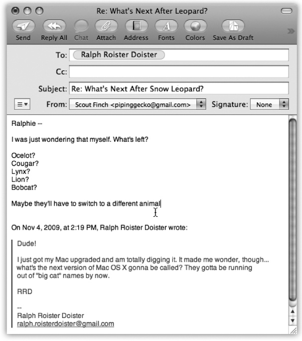 In Mail messages formatted with Rich Text (not to be confused with Rich Text Format word processing format, which is very different), a reply includes the original message, marked in a special color (which you can change in Mail→Preferences) and with a vertical bar to differentiate it from the text of your reply.(In plain-text messages, each line of the reply is >denoted >with >brackets, although only your recipient will see them.) The original sender’s name is automatically placed in the “To:” field. The subject is the same as the original subject with the addition of Re: (shorthand for Regarding). You’re now ready to type your response.