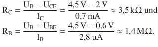 $$\begin{aligned}\displaystyle\mathrm{R}_{\mathrm{C}}&\displaystyle=\frac{\mathrm{U}_{\mathrm{B}}-\mathrm{U}_{\mathrm{CE}}}{\mathrm{I}_{\mathrm{C}}}=\frac{4{,}5\,\mathrm{V}-2\,\mathrm{V}}{0{,}7\,\mathrm{mA}}\approx 3{,}5\,\mathrm{k}\Upomega\text{ und}\\ \displaystyle\mathrm{R}_{\mathrm{B}}&\displaystyle=\frac{\mathrm{U}_{\mathrm{B}}-\mathrm{U}_{\mathrm{BE}}}{\mathrm{I}_{\mathrm{B}}}=\frac{4{,}5\,\mathrm{V}-0{,}6\,\mathrm{V}}{2{,}8\,\upmu\mathrm{A}}\approx 1{,}4\,\mathrm{M}\Upomega.\end{aligned}$$