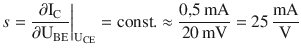 $$\displaystyle s=\frac{\partial\mathrm{I}_{\mathrm{C}}}{\partial\mathrm{U}_{\mathrm{BE}}}\bigg|_{\mathrm{U}_{\mathrm{CE}}}=\mathrm{const}.\approx\frac{0{,}5\,\mathrm{mA}}{20\,\mathrm{mV}}=25\,\frac{\mathrm{mA}}{\mathrm{V}}$$