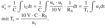 $$\begin{aligned}\displaystyle&\displaystyle\mathrm{u}^{\prime}_{\mathrm{a}}=\frac{1}{\mathrm{C}}\int\mathrm{i}_{\mathrm{L}}\mathrm{dt}=\frac{1}{\mathrm{C}}\int\frac{\mathrm{u}_{\mathrm{x}}\cdot\mathrm{u}_{\mathrm{y}}}{10\,\mathrm{V}}\cdot\frac{1}{\mathrm{R}_{\mathrm{S}}}\mathrm{dt}=\frac{1}{\mathrm{T}_{\mathrm{i}}}\int\mathrm{u}_{\mathrm{y}}\mathrm{dt}\\ \displaystyle&\displaystyle\text{mit }\mathrm{T}_{\mathrm{i}}=\frac{10\,\mathrm{V}\cdot\mathrm{C}\cdot\mathrm{R}_{\mathrm{S}}}{\mathrm{u}_{\mathrm{x}}}.\end{aligned}$$