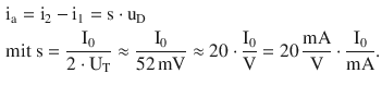 $$\begin{aligned}\displaystyle&\displaystyle\mathrm{i}_{\mathrm{a}}=\mathrm{i}_{2}-\mathrm{i}_{1}=\mathrm{s}\cdot\mathrm{u}_{\mathrm{D}}\\ \displaystyle&\displaystyle\text{mit }\mathrm{s}=\frac{\mathrm{I}_{0}}{2\cdot\mathrm{U}_{\mathrm{T}}}\approx\frac{\mathrm{I}_{0}}{52\,\mathrm{mV}}\approx 20\cdot\frac{\mathrm{I}_{0}}{\mathrm{V}}=20\,\frac{\mathrm{mA}}{\mathrm{V}}\cdot\frac{\mathrm{I}_{0}}{\mathrm{mA}}.\end{aligned}$$