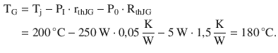 $$\begin{aligned}\displaystyle\mathrm{T}_{\mathrm{G}}&\displaystyle=\mathrm{T}_{\mathrm{j}}-\mathrm{P}_{\mathrm{I}}\cdot\mathrm{r}_{\mathrm{thJG}}-\mathrm{P}_{0}\cdot\mathrm{R}_{\mathrm{thJG}}\\ \displaystyle&\displaystyle=200\,^{\circ}\mathrm{C}-250\,\mathrm{W}\cdot 0{,}05\,\frac{\mathrm{K}}{\mathrm{W}}-5\,\mathrm{W}\cdot 1{,}5\,\frac{\mathrm{K}}{\mathrm{W}}=180\,^{\circ}\mathrm{C}.\end{aligned}$$