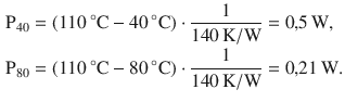 $$\begin{aligned}\displaystyle\mathrm{P}_{40}&\displaystyle=(110\,^{\circ}\mathrm{C}-40\,^{\circ}\mathrm{C})\cdot\frac{1}{140\,\mathrm{K}/\mathrm{W}}=0{,}5\,\mathrm{W},\\ \displaystyle\mathrm{P}_{80}&\displaystyle=(110\,^{\circ}\mathrm{C}-80\,^{\circ}\mathrm{C})\cdot\frac{1}{140\,\mathrm{K}/\mathrm{W}}=0{,}21\,\mathrm{W}.\end{aligned}$$