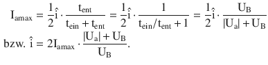 $$\begin{aligned}\displaystyle\mathrm{I}_{\mathrm{amax}}&\displaystyle=\frac{1}{2}\hat{\mathrm{i}}\,{\cdot}\,\frac{\mathrm{t}_{\mathrm{ent}}}{\mathrm{t}_{\mathrm{ein}}\,{+}\,\mathrm{t}_{\mathrm{ent}}}=\frac{1}{2}\hat{\mathrm{i}}\,{\cdot}\,\frac{1}{\mathrm{t}_{\mathrm{ein}}/\mathrm{t}_{\mathrm{ent}}\,{+}\,1}=\frac{1}{2}\hat{\mathrm{i}}\,{\cdot}\,\frac{\mathrm{U}_{\mathrm{B}}}{|\mathrm{U}_{\mathrm{a}}|\,{+}\,\mathrm{U}_{\mathrm{B}}}\\ \displaystyle\text{bzw. }\hat{\mathrm{i}}&\displaystyle=2\mathrm{I}_{\mathrm{amax}}\,{\cdot}\,\frac{|\mathrm{U}_{\mathrm{a}}|\,{+}\,\mathrm{U}_{\mathrm{B}}}{\mathrm{U}_{\mathrm{B}}}.\end{aligned}$$