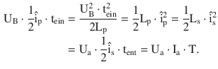 $$\begin{aligned}\displaystyle\mathrm{U}_{\mathrm{B}}\cdot\frac{1}{2}\hat{\mathrm{i}}_{\mathrm{p}}\cdot\mathrm{t}_{\mathrm{ein}}&\displaystyle=\frac{\mathrm{U}_{\mathrm{B}}^{2}\cdot\mathrm{t}_{\mathrm{ein}}^{2}}{2\mathrm{L}_{\mathrm{p}}}=\frac{1}{2}\mathrm{L}_{\mathrm{p}}\cdot\hat{\mathrm{i}}_{\mathrm{p}}^{2}=\frac{1}{2}\mathrm{L}_{\mathrm{s}}\cdot\hat{\mathrm{i}}_{\mathrm{s}}^{2}\\ \displaystyle&\displaystyle=\mathrm{U}_{\mathrm{a}}\cdot\frac{1}{2}\hat{\mathrm{i}}_{\mathrm{s}}\cdot\mathrm{t}_{\mathrm{ent}}=\mathrm{U}_{\mathrm{a}}\cdot\mathrm{I}_{\mathrm{a}}\cdot\mathrm{T}.\end{aligned}$$