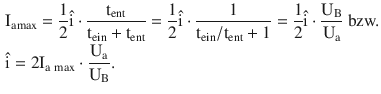 $$\begin{aligned}\displaystyle&\displaystyle\mathrm{I}_{\mathrm{a}\mathrm{max}}=\frac{1}{2}\hat{\mathrm{i}}\cdot\frac{\mathrm{t}_{\mathrm{ent}}}{\mathrm{t}_{\mathrm{ein}}+\mathrm{t}_{\mathrm{ent}}}=\frac{1}{2}\hat{\mathrm{i}}\cdot\frac{1}{\mathrm{t}_{\mathrm{ein}}/\mathrm{t}_{\mathrm{ent}}+1}=\frac{1}{2}\hat{\mathrm{i}}\cdot\frac{\mathrm{U}_{\mathrm{B}}}{\mathrm{U}_{\mathrm{a}}}\text{ bzw.}\\ \displaystyle&\displaystyle\hat{\mathrm{i}}=2\mathrm{I}_{\mathrm{a}\,\max}\cdot\frac{\mathrm{U}_{\mathrm{a}}}{\mathrm{U}_{\mathrm{B}}}.\end{aligned}$$