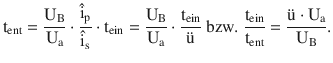 $$\displaystyle\mathrm{t}_{\mathrm{ent}}=\frac{\mathrm{U}_{\mathrm{B}}}{\mathrm{U}_{\mathrm{a}}}\cdot\frac{\hat{\mathrm{i}}_{\mathrm{p}}}{\hat{\mathrm{i}}_{\mathrm{s}}}\cdot\mathrm{t}_{\mathrm{ein}}=\frac{\mathrm{U}_{\mathrm{B}}}{\mathrm{U}_{\mathrm{a}}}\cdot\frac{\mathrm{t}_{\mathrm{ein}}}{\text{{\"u}}}\text{ bzw. }\frac{\mathrm{t}_{\mathrm{ein}}}{\mathrm{t}_{\mathrm{ent}}}=\frac{\text{{\"u}}\cdot\mathrm{U}_{\mathrm{a}}}{\mathrm{U}_{\mathrm{B}}}.$$