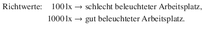 $$\displaystyle\begin{aligned}\displaystyle&\displaystyle\text{Richtwerte:} &\displaystyle 100\,\mathrm{lx}&\displaystyle\rightarrow\text{schlecht beleuchteter Arbeitsplatz},\\ \displaystyle&\displaystyle&\displaystyle 1000\,\mathrm{lx}&\displaystyle\rightarrow\text{gut beleuchteter Arbeitsplatz}.\end{aligned}$$