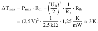 $$\begin{aligned}\displaystyle\Updelta\mathrm{T}_{\mathrm{max}}&\displaystyle=\mathrm{P}_{\mathrm{max}}\cdot\mathrm{R}_{\mathrm{th}}=\left(\frac{\mathrm{U}_{\mathrm{B}}}{2}\right)^{2}\cdot\frac{1}{\mathrm{R}_{3}}\cdot\mathrm{R}_{\mathrm{th}}\\ \displaystyle&\displaystyle=(2{,}5\,\mathrm{V})^{2}\cdot\frac{1}{2{,}5\,\mathrm{k}\Upomega}\cdot 1{,}25\,\frac{\mathrm{K}}{\mathrm{mW}}\approx\underline{3\,\mathrm{K}}.\end{aligned}$$