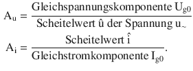 $$\begin{aligned}\displaystyle\mathrm{A}_{\mathrm{u}}&\displaystyle=\frac{\text{Gleichspannungskomponente }\mathrm{U}_{\mathrm{g}0}}{\text{Scheitelwert }\hat{\mathrm{u}}\text{ der Spannung }\mathrm{u}_{\sim}}\\ \displaystyle\mathrm{A}_{\mathrm{i}}&\displaystyle=\frac{\text{Scheitelwert }\hat{\mathrm{i}}}{\text{Gleichstromkomponente }\mathrm{I}_{\mathrm{g}0}}.\end{aligned}$$