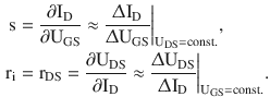 $$\begin{aligned}\displaystyle\mathrm{s}&\displaystyle=\frac{\partial\mathrm{I}_{\mathrm{D}}}{\partial\mathrm{U}_{\mathrm{GS}}}\approx\frac{\Updelta\mathrm{I}_{\mathrm{D}}}{\Updelta\mathrm{U}_{\mathrm{GS}}}\bigg|_{\mathrm{U}_{\mathrm{DS}}=\mathrm{const}.},\\ \displaystyle\mathrm{r}_{\mathrm{i}}&\displaystyle=\mathrm{r}_{\mathrm{DS}}=\frac{\partial\mathrm{U}_{\mathrm{DS}}}{\partial\mathrm{I}_{\mathrm{D}}}\approx\frac{\Updelta\mathrm{U}_{\mathrm{DS}}}{\Updelta\mathrm{I}_{\mathrm{D}}}\bigg|_{\mathrm{U}_{\mathrm{GS}}=\mathrm{const}.}.\end{aligned}$$